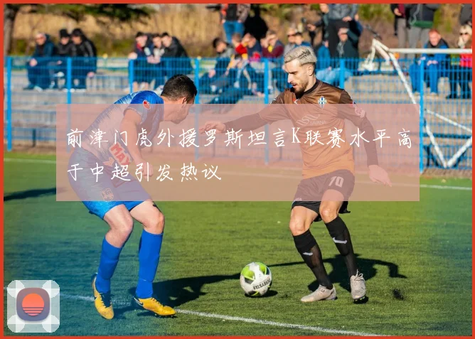 前津门虎外援罗斯坦言K联赛水平高于中超引发热议