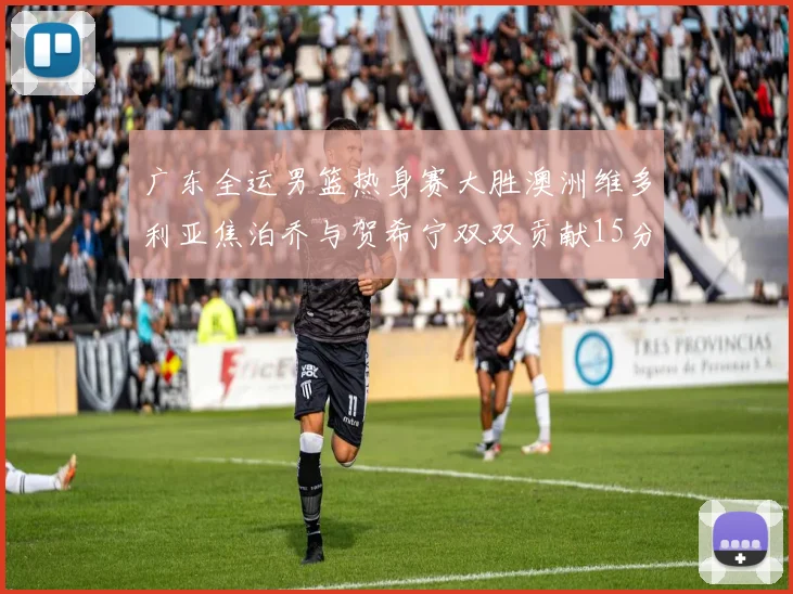 广东全运男篮热身赛大胜澳洲维多利亚焦泊乔与贺希宁双双贡献15分表现出色