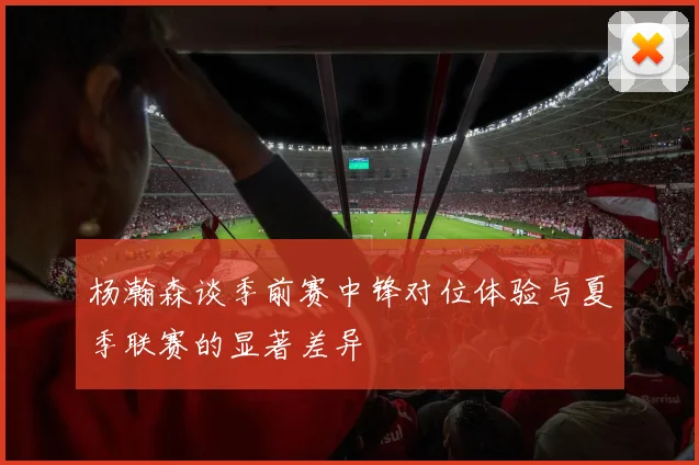 杨瀚森谈季前赛中锋对位体验与夏季联赛的显著差异