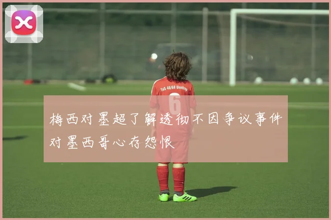 梅西对墨超了解透彻不因争议事件对墨西哥心存怨恨