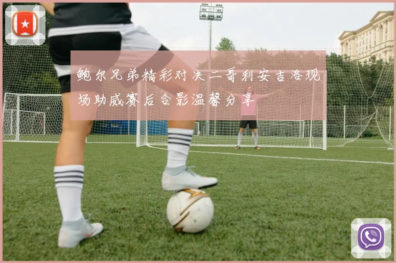 鲍尔兄弟精彩对决二哥利安吉洛现场助威赛后合影温馨分享