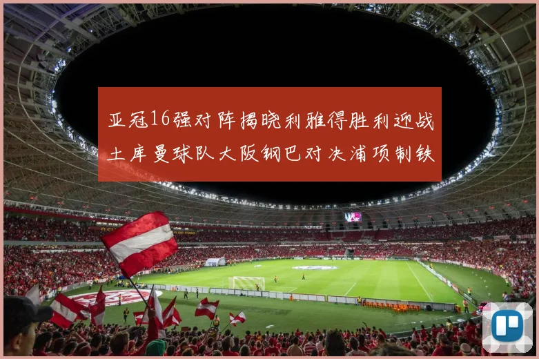 亚冠16强对阵揭晓利雅得胜利迎战土库曼球队大阪钢巴对决浦项制铁