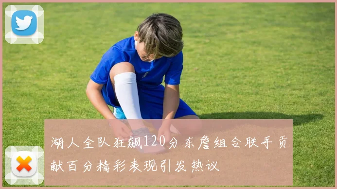 湖人全队狂飙120分东詹组合联手贡献百分精彩表现引发热议