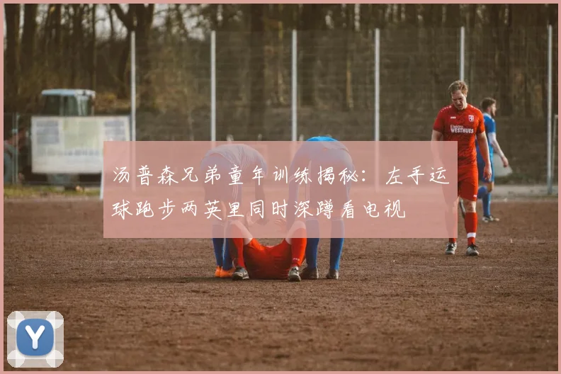 汤普森兄弟童年训练揭秘：左手运球跑步两英里同时深蹲看电视