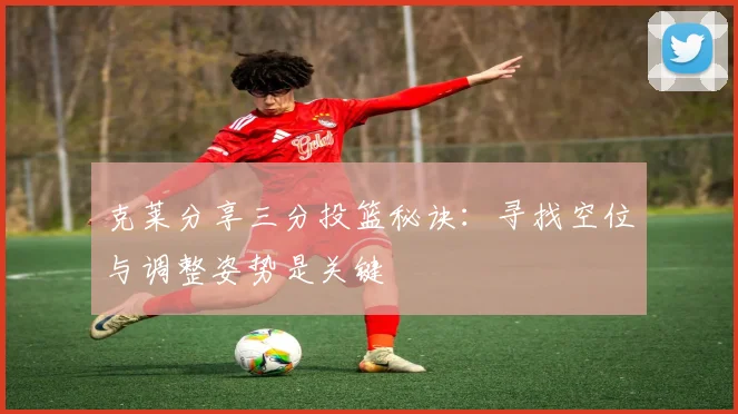 克莱分享三分投篮秘诀：寻找空位与调整姿势是关键