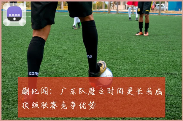 蒯纪闻：广东队磨合时间更长或成顶级联赛竞争优势