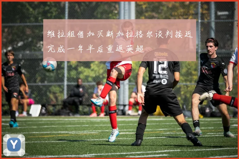维拉租借加买断加拉格尔谈判接近完成一年半后重返英超