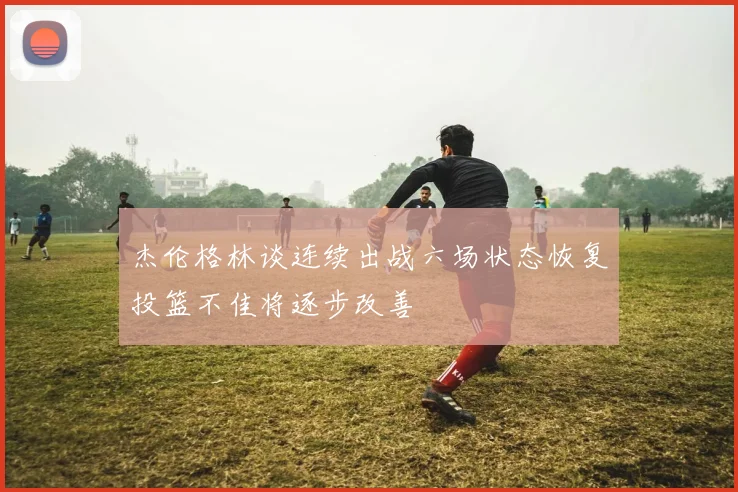 杰伦格林谈连续出战六场状态恢复投篮不佳将逐步改善