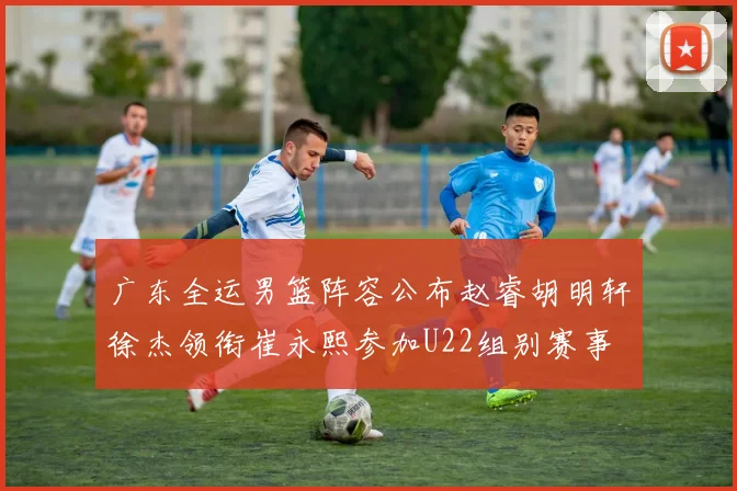 广东全运男篮阵容公布赵睿胡明轩徐杰领衔崔永熙参加U22组别赛事