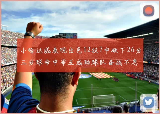 小哈达威表现出色12投7中砍下26分三分球命中率五成助球队奋战不息