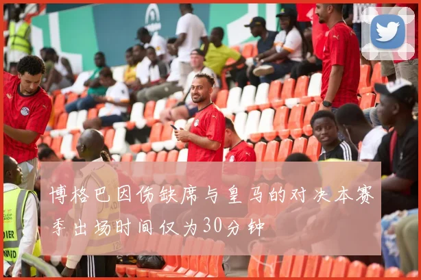 博格巴因伤缺席与皇马的对决本赛季出场时间仅为30分钟