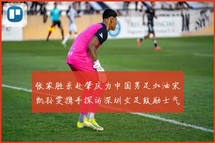 张家胜亲赴肇庆为中国男足加油宋凯孙雯携手探访深圳女足鼓励士气