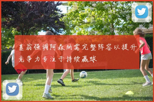 基翁强调阿森纳需完整阵容以提升竞争力专注于持续赢球