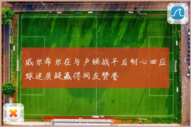 威尔希尔在与卢顿战平后耐心回应球迷质疑赢得网友赞誉
