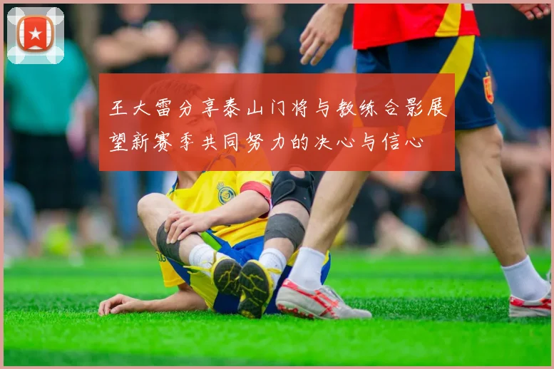 王大雷分享泰山门将与教练合影展望新赛季共同努力的决心与信心