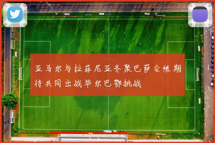 亚马尔与拉菲尼亚齐聚巴萨合练期待共同出战毕尔巴鄂挑战