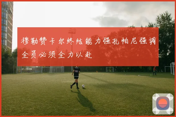 穆勒赞卡尔终结能力强孔帕尼强调全员必须全力以赴