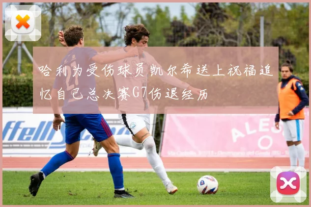 哈利为受伤球员凯尔希送上祝福追忆自己总决赛G7伤退经历