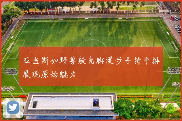 亚当斯如野兽般光脚漫步手持牛排展现原始魅力