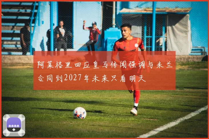 阿莱格里回应皇马传闻强调与米兰合同到2027年未来只看明天