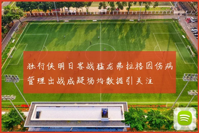 独行侠明日客战猛龙弗拉格因伤病管理出战成疑场均数据引关注