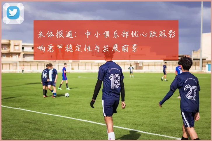 米体报道：中小俱乐部忧心欧冠影响意甲稳定性与发展前景