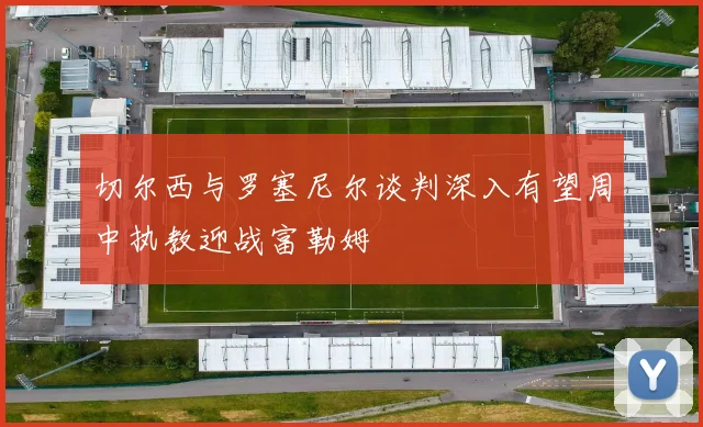 切尔西与罗塞尼尔谈判深入有望周中执教迎战富勒姆