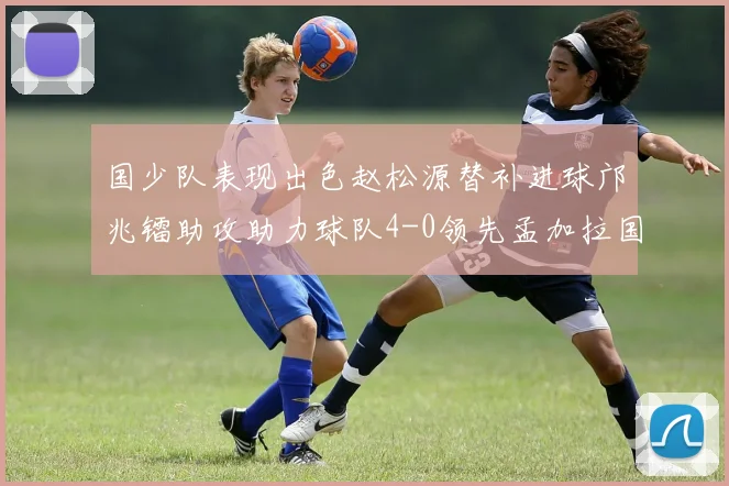 国少队表现出色赵松源替补进球邝兆镭助攻助力球队4-0领先孟加拉国