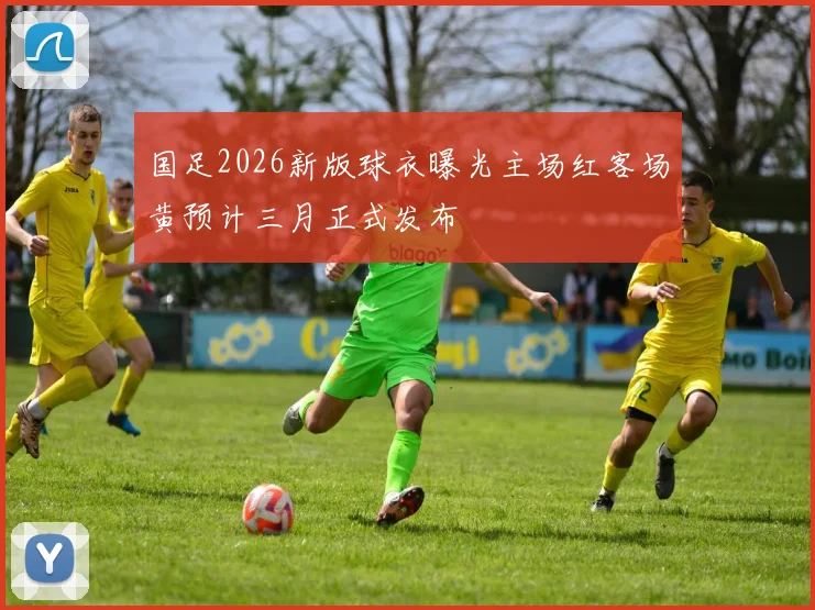 国足2026新版球衣曝光主场红客场黄预计三月正式发布