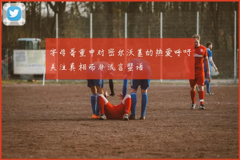 字母哥重申对密尔沃基的热爱呼吁关注真相而非流言蜚语
