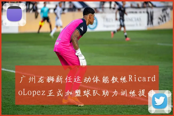 广州龙狮新任运动体能教练RicardoLopez正式加盟球队助力训练提升