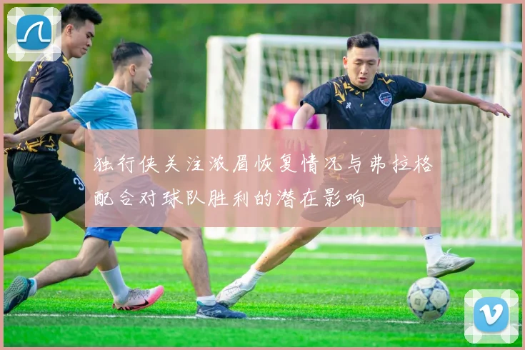 独行侠关注浓眉恢复情况与弗拉格配合对球队胜利的潜在影响