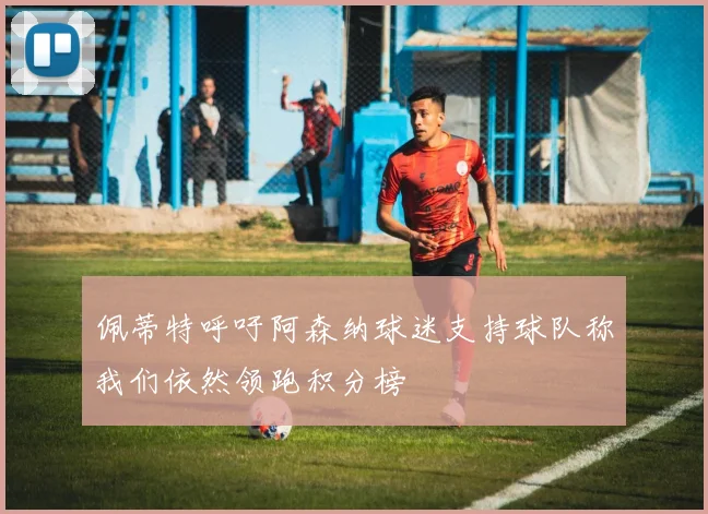 佩蒂特呼吁阿森纳球迷支持球队称我们依然领跑积分榜