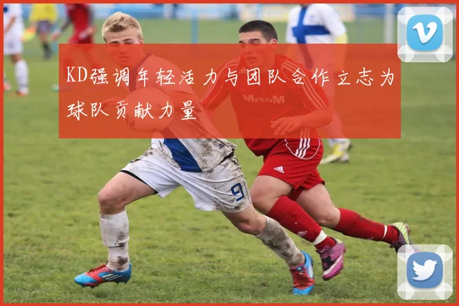 KD强调年轻活力与团队合作立志为球队贡献力量