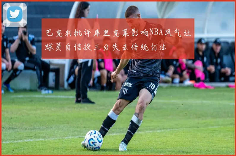 巴克利批评库里克莱影响NBA风气让球员自信投三分失去传统打法