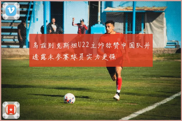乌兹别克斯坦U22主帅称赞中国队并透露未参赛球员实力更强