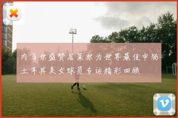 内马尔盛赞居莱尔为世界最佳中场土耳其美女球员专访精彩回顾