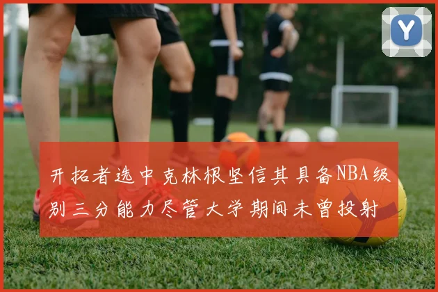 开拓者选中克林根坚信其具备NBA级别三分能力尽管大学期间未曾投射